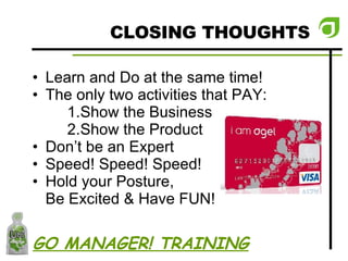 CLOSING THOUGHTS Learn and Do at the same time! The only two activities that PAY:  Show the Business Show the Product  Don’t be an Expert Speed! Speed! Speed! Hold your Posture,  Be Excited & Have FUN! GO MANAGER! TRAINING 