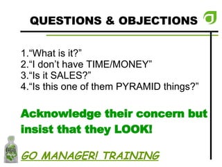 QUESTIONS & OBJECTIONS “ What is it?” “ I don’t have TIME/MONEY” “ Is it SALES?” “ Is this one of them PYRAMID things?” Acknowledge their concern but insist that they LOOK! GO MANAGER! TRAINING 