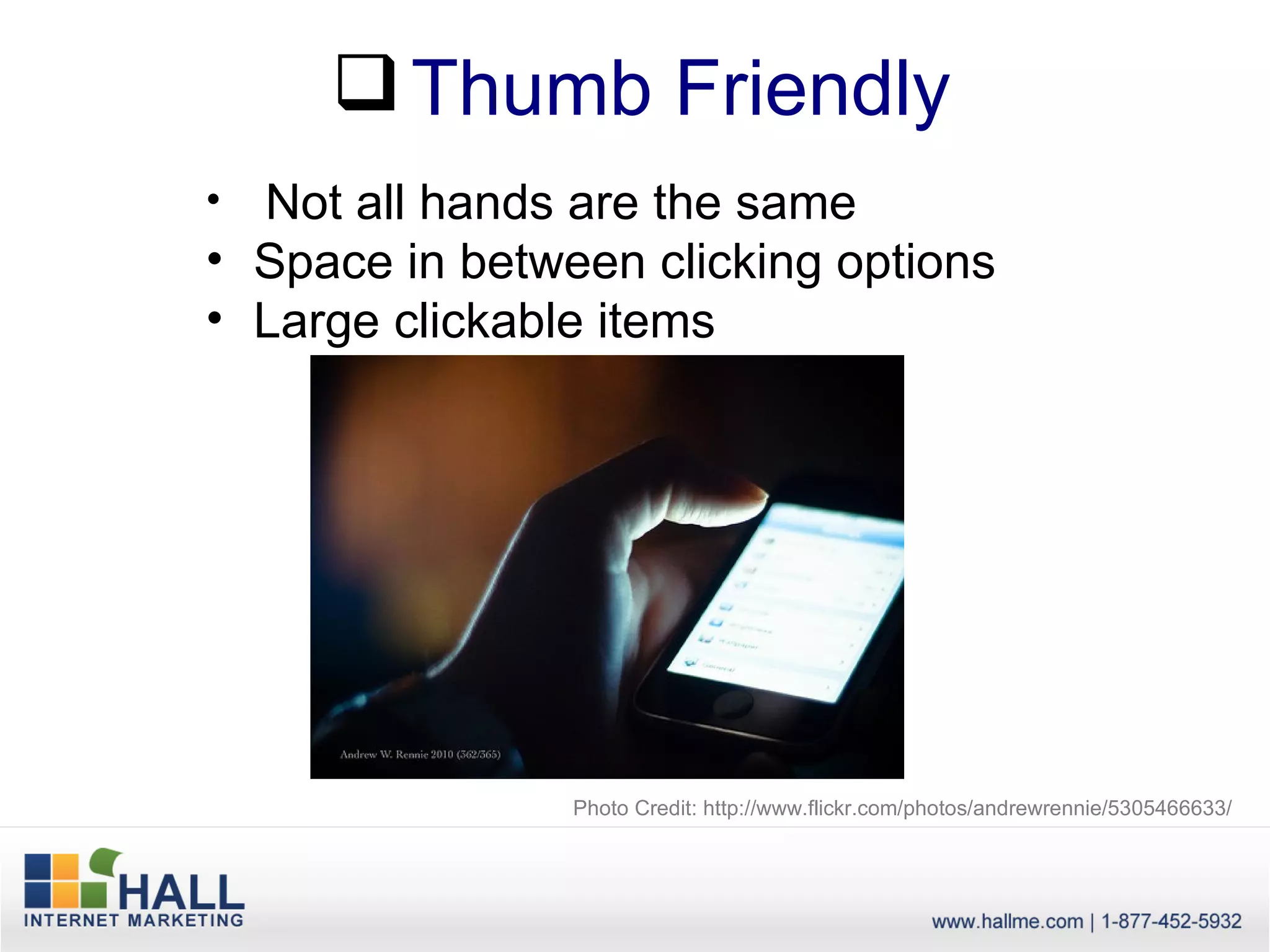  Thumb Friendly
• Not all hands are the same
• Space in between clicking options
• Large clickable items




                Photo Credit: http://www.flickr.com/photos/andrewrennie/5305466633/
 