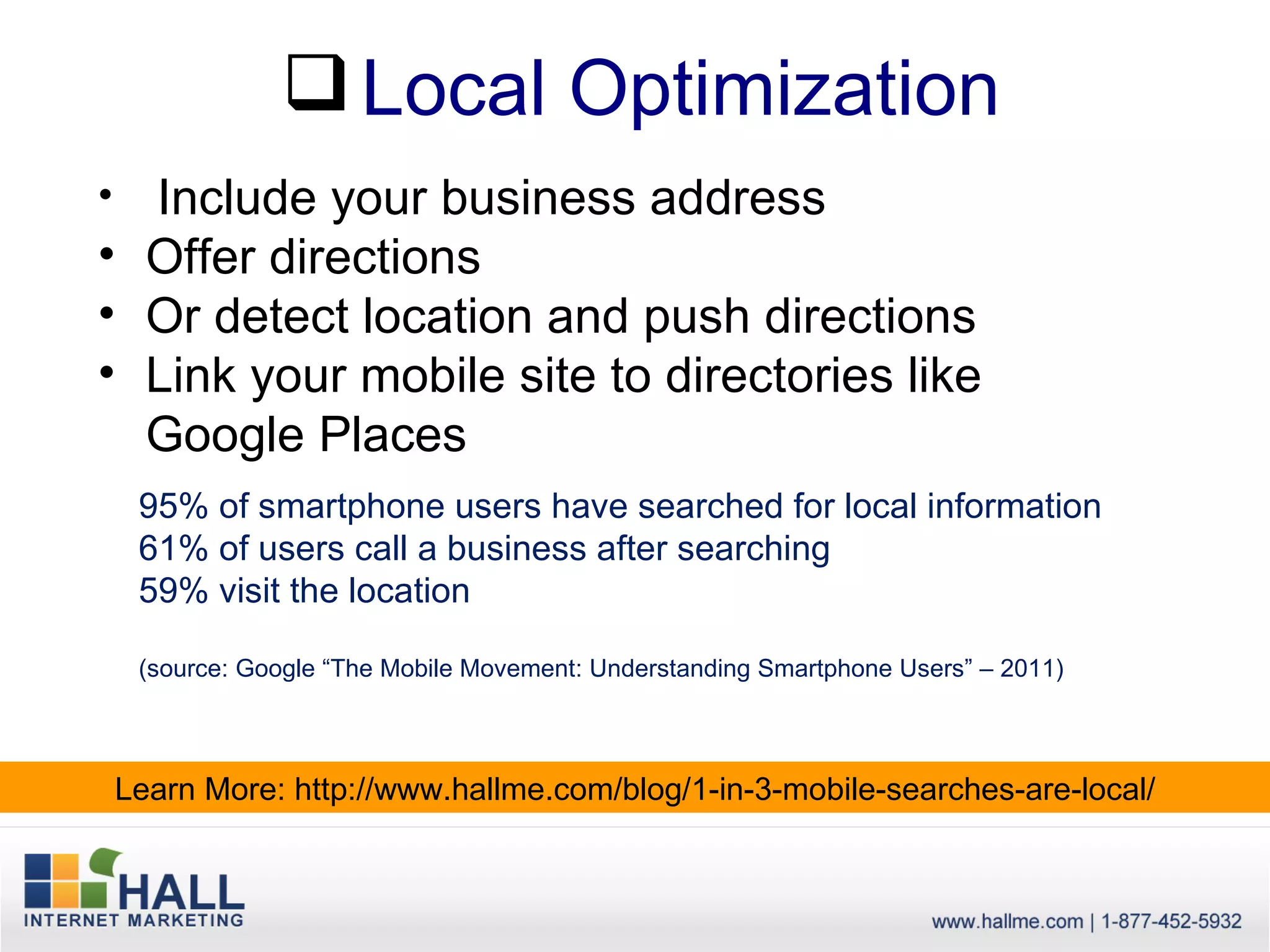  Local Optimization
• Include your business address
• Offer directions
• Or detect location and push directions
• Link your mobile site to directories like
  Google Places
     95% of smartphone users have searched for local information
     61% of users call a business after searching
     59% visit the location

     (source: Google “The Mobile Movement: Understanding Smartphone Users” – 2011)



    Learn More: http://www.hallme.com/blog/1-in-3-mobile-searches-are-local/
 