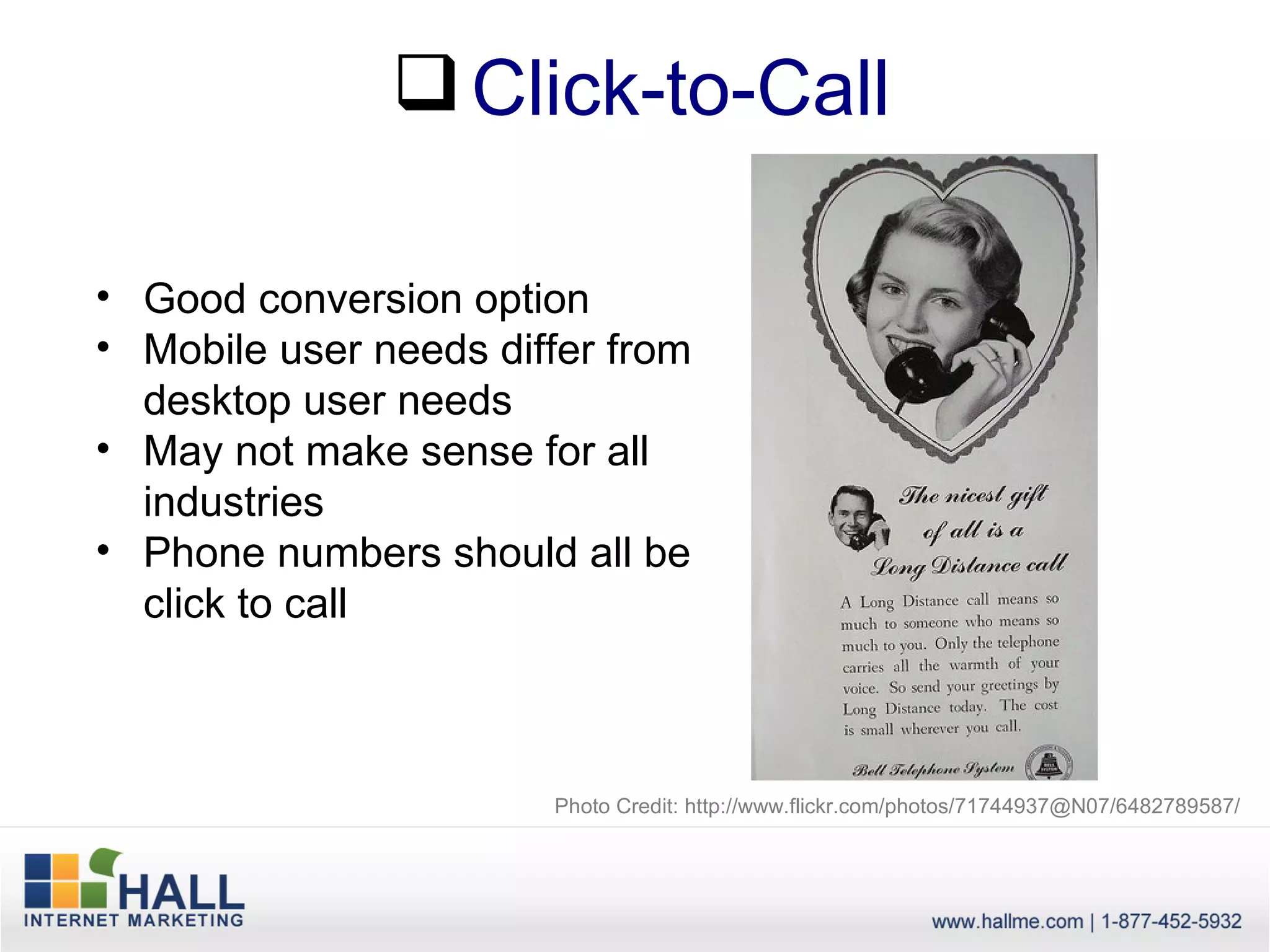  Click-to-Call

• Good conversion option
• Mobile user needs differ from
  desktop user needs
• May not make sense for all
  industries
• Phone numbers should all be
  click to call



                       Photo Credit: http://www.flickr.com/photos/71744937@N07/6482789587/
 