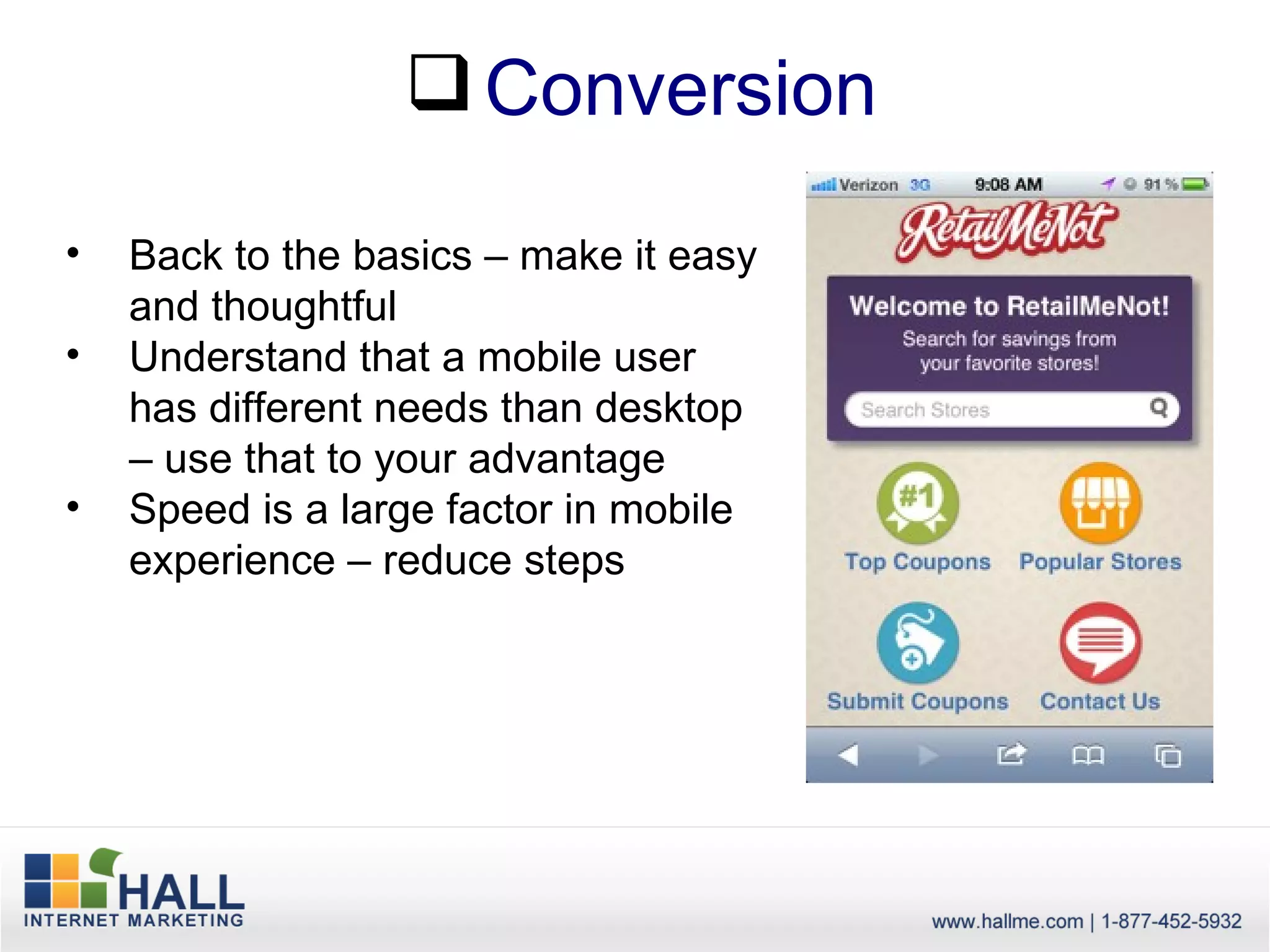  Conversion

•   Back to the basics – make it easy
    and thoughtful
•   Understand that a mobile user
    has different needs than desktop
    – use that to your advantage
•   Speed is a large factor in mobile
    experience – reduce steps
 