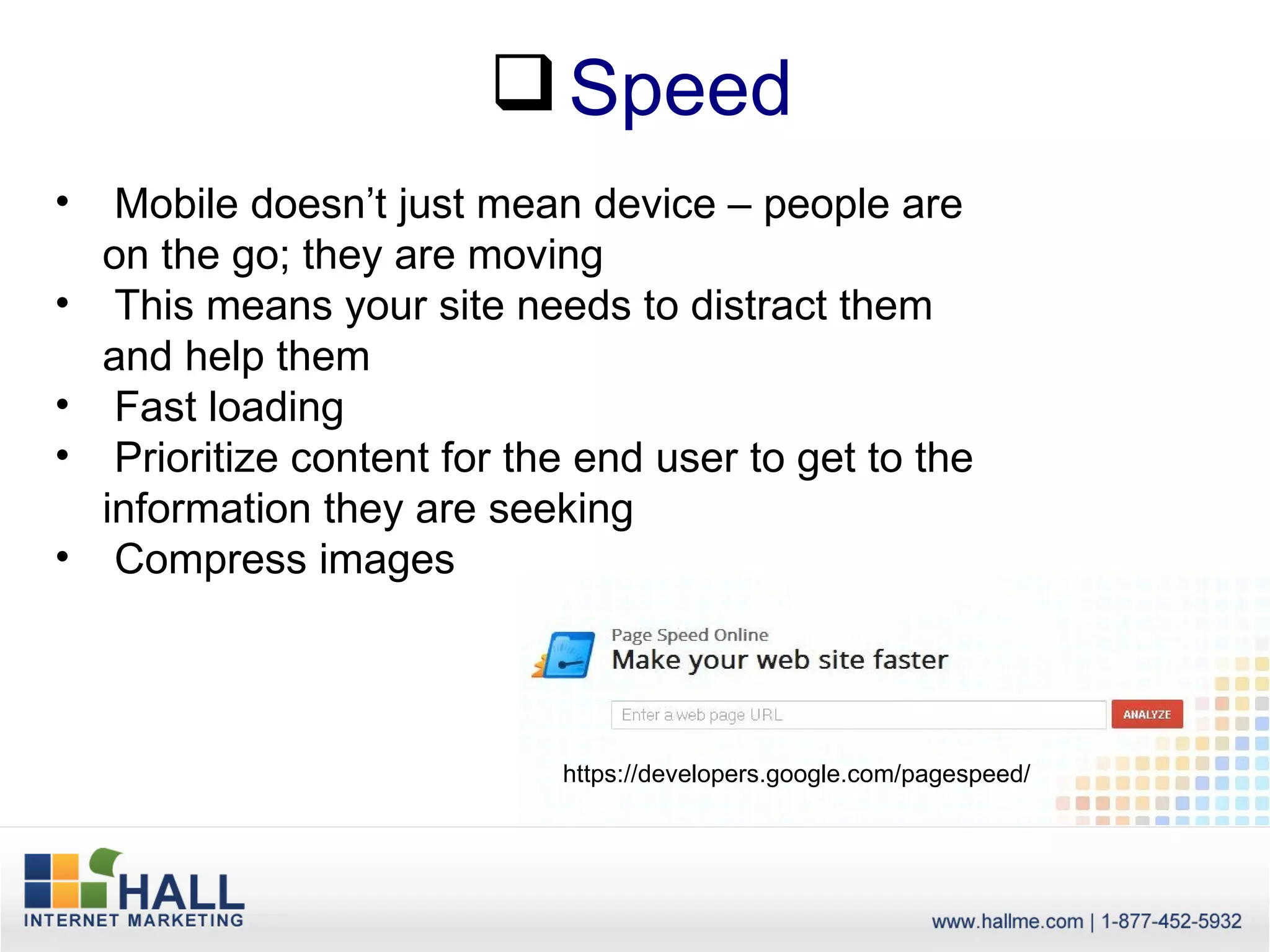 Speed
•    Mobile doesn’t just mean device – people are
    on the go; they are moving
•    This means your site needs to distract them
    and help them
•    Fast loading
•    Prioritize content for the end user to get to the
    information they are seeking
•    Compress images



                              https://developers.google.com/pagespeed/
 