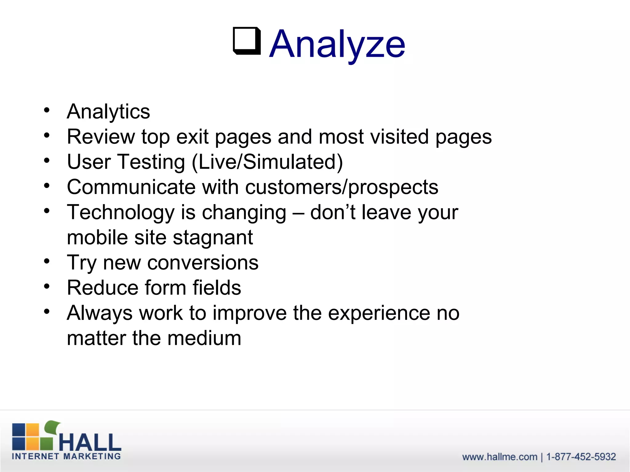  Analyze
• Analytics
• Review top exit pages and most visited pages
• User Testing (Live/Simulated)
• Communicate with customers/prospects
• Technology is changing – don’t leave your
  mobile site stagnant
• Try new conversions
• Reduce form fields
• Always work to improve the experience no
  matter the medium
 