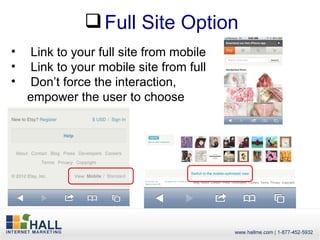  Full Site Option
•    Link to your full site from mobile
•    Link to your mobile site from full
•    Don’t force the interaction,
    empower the user to choose
 