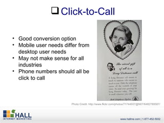  Click-to-Call

• Good conversion option
• Mobile user needs differ from
  desktop user needs
• May not make sense for all
  industries
• Phone numbers should all be
  click to call



                       Photo Credit: http://www.flickr.com/photos/71744937@N07/6482789587/
 