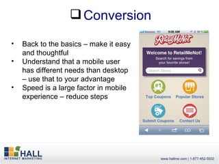  Conversion

•   Back to the basics – make it easy
    and thoughtful
•   Understand that a mobile user
    has different needs than desktop
    – use that to your advantage
•   Speed is a large factor in mobile
    experience – reduce steps
 