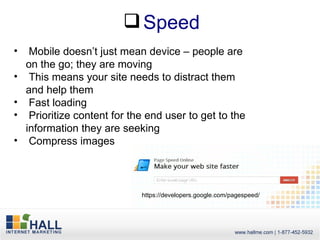  Speed
•    Mobile doesn’t just mean device – people are
    on the go; they are moving
•    This means your site needs to distract them
    and help them
•    Fast loading
•    Prioritize content for the end user to get to the
    information they are seeking
•    Compress images



                              https://developers.google.com/pagespeed/
 
