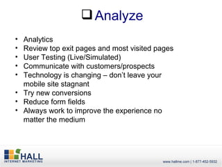  Analyze
• Analytics
• Review top exit pages and most visited pages
• User Testing (Live/Simulated)
• Communicate with customers/prospects
• Technology is changing – don’t leave your
  mobile site stagnant
• Try new conversions
• Reduce form fields
• Always work to improve the experience no
  matter the medium
 