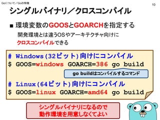 シングルバイナリ／クロスコンパイル
■ 環境変数のGOOSとGOARCHを指定する
開発環境とは違うOSやアーキテクチャ向けに
クロスコンパイルできる
# Windows(32ビット)向けにコンパイル
$ GOOS=windows GOARCH=386 go build
# Linux(64ビット)向けにコンパイル
$ GOOS=linux GOARCH=amd64 go build
シングルバイナリになるので
動作環境を用意しなくてよい
go buildはコンパイルするコマンド
Goについて／Goの特徴
10
 