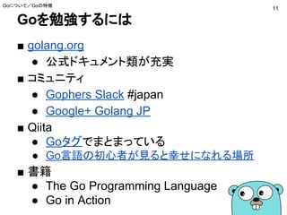 Goを勉強するには
■ golang.org
● 公式ドキュメント類が充実
■ コミュニティ
● Gophers Slack #japan
● Google+ Golang JP
■ Qiita
● Goタグでまとまっている
● Go言語の初心者が見ると幸せになれる場所
■ 書籍
● The Go Programming Language
● Go in Action
Goについて／Goの特徴
11
 