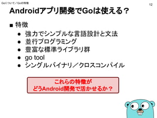 Androidアプリ開発でGoは使える？
Goについて／Goの特徴
■ 特徴
● 強力でシンプルな言語設計と文法
● 並行プログラミング
● 豊富な標準ライブラリ群
● go tool
● シングルバイナリ／クロスコンパイル
これらの特徴が
どうAndroid開発で活かせるか？
12
 