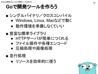 Goで開発ツールを作ろう
■ シングルバイナリ／クロスコンパイル
● Windows, Linux, Macなどで動く
● 動作環境を準備しなくていい
■ 豊富な標準ライブラリ
● HTTPサーバが簡単につくれる
● ファイル操作や各種エンコード
● 圧縮処理や画像処理
■ 並行処理
● リソースを効率的に使う
19
Android開発とGo／Goで開発ツールを作ろう
 