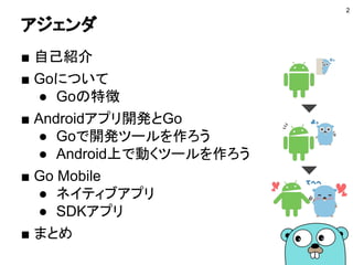 アジェンダ
■ 自己紹介
■ Goについて
● Goの特徴
■ Androidアプリ開発とGo
● Goで開発ツールを作ろう
● Android上で動くツールを作ろう
■ Go Mobile
● ネイティブアプリ
● SDKアプリ
■ まとめ
2
 