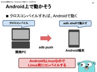 Android上で動かそう
■ クロスコンパイルすれば、Androidで動く
21
Android端末
開発PC
AndroidもLinuxなので
Linux用にコンパイルする
クロスコンパイル
adb push
adb shellで動かす
Android開発とGo／Android上で動くツールを作ろう
 