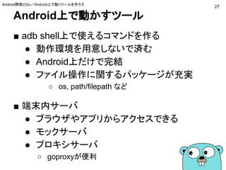 Android上で動かすツール
■ adb shell上で使えるコマンドを作る
● 動作環境を用意しないで済む
● Android上だけで完結
● ファイル操作に関するパッケージが充実
○ os, path/filepath など
■ 端末内サーバ
● ブラウザやアプリからアクセスできる
● モックサーバ
● プロキシサーバ
○ goproxyが便利
27
Android開発とGo／Android上で動くツールを作ろう
 