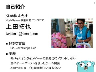 自己紹介
KLab株式会社
KLabGames事業本部 エンジニア
上田拓也
twitter: @tenntenn
■ 好きな言語
Go, JavaScript, Lua
■ 業務
モバイルオンラインゲームの開発（クライアントサイド）
主にゲームエンジンを使ったゲーム開発
Androidのコードを直接書くことは多くない
3
 