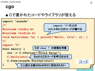 cgo
■ Cで書かれたコードやライブラリが使える
import "unsafe"
/*
#include <stdio.h>
#include <stdlib.h>
void hello(char *s) { printf("Hello, %sn", s); }
*/
import "C"
func main() {
str := C.CString("Droid Kaigi")
C.hello(str)
C.free(unsafe.Pointer(str))
}
import "C"の上の
コメント内にCのコードが書ける
GoからCのコードを呼び出せる
C上扱える値はGoのGCに回収されない
Cの char * の変数を用意
30
Go Mobile／cgoとGo Mobile
コード
 
