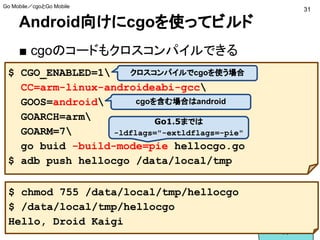 Android向けにcgoを使ってビルド
■ cgoのコードもクロスコンパイルできる
$ CGO_ENABLED=1
CC=arm-linux-androideabi-gcc
GOOS=android
GOARCH=arm
GOARM=7
go buid -build-mode=pie hellocgo.go
$ adb push hellocgo /data/local/tmp
$ chmod 755 /data/local/tmp/hellocgo
$ /data/local/tmp/hellocgo
Hello, Droid Kaigi
Go1.5までは
-ldflags="-extldflags=-pie"
cgoを含む場合はandroid
クロスコンパイルでcgoを使う場合
31
Go Mobile／cgoとGo Mobile
 