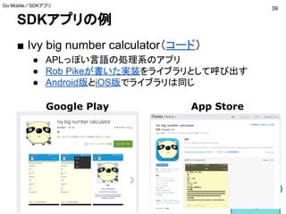 SDKアプリの例
■ Ivy big number calculator（コード）
● APLっぽい言語の処理系のアプリ
● Rob Pikeが書いた実装をライブラリとして呼び出す
● Android版とiOS版でライブラリは同じ
39
Go Mobile／SDKアプリ
Google Play App Store
 