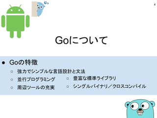 Goについて
● Goの特徴
○ 強力でシンプルな言語設計と文法
○ 並行プログラミング
○ 周辺ツールの充実
○ 豊富な標準ライブラリ
○ シングルバイナリ／クロスコンパイル
4
 