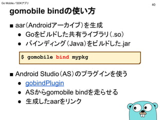 gomobile bindの使い方
■ aar（Androidアーカイブ）を生成
● Goをビルドした共有ライブラリ（.so）
● バインディング（Java）をビルドした.jar
■ Android Studio（AS）のプラグインを使う
● gobindPlugin
● ASからgomobile bindを走らせる
● 生成したaarをリンク
$ gomobile bind mypkg
40
Go Mobile／SDKアプリ
 