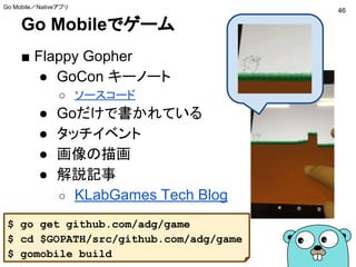 Go Mobileでゲーム
■ Flappy Gopher
● GoCon キーノート
○ ソースコード
● Goだけで書かれている
● タッチイベント
● 画像の描画
● 解説記事
○ KLabGames Tech Blog
46
Go Mobile／Nativeアプリ
$ go get github.com/adg/game
$ cd $GOPATH/src/github.com/adg/game
$ gomobile build
 