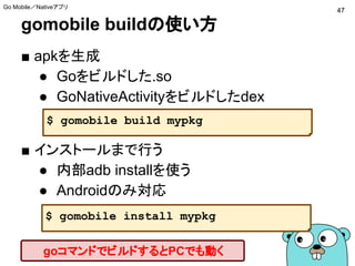 gomobile buildの使い方
■ apkを生成
● Goをビルドした.so
● GoNativeActivityをビルドしたdex
■ インストールまで行う
● 内部adb installを使う
● Androidのみ対応
$ gomobile build mypkg
$ gomobile install mypkg
47
Go Mobile／Nativeアプリ
goコマンドでビルドするとPCでも動く
 