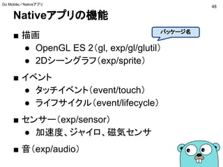 Nativeアプリの機能
■ 描画
● OpenGL ES 2（gl, exp/gl/glutil）
● 2Dシーングラフ（exp/sprite）
■ イベント
● タッチイベント（event/touch）
● ライフサイクル（event/lifecycle）
■ センサー（exp/sensor）
● 加速度、ジャイロ、磁気センサ
■ 音（exp/audio）
48
Go Mobile／Nativeアプリ
パッケージ名
 