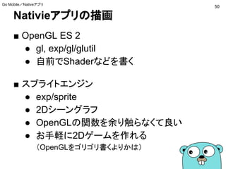 Nativieアプリの描画
■ OpenGL ES 2
● gl, exp/gl/glutil
● 自前でShaderなどを書く
■ スプライトエンジン
● exp/sprite
● 2Dシーングラフ
● OpenGLの関数を余り触らなくて良い
● お手軽に2Dゲームを作れる
（OpenGLをゴリゴリ書くよりかは）
50
Go Mobile／Nativeアプリ
 