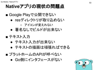 Nativeアプリの現状の問題点
■ Google Playで公開できない
● resディレクトリが取り込めない
○ アイコンが変えれない
● 署名なしでビルドが出来ない
■ テキスト入力
● テキスト入力が出来ない
● テキストの描画は頑張ればできる
■ プラットホームのAPIが呼べない
● Go側にインタフェースがない
53
Go Mobile／Nativeアプリ
 