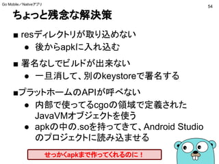 ちょっと残念な解決策
■ resディレクトリが取り込めない
● 後からapkに入れ込む
■ 署名なしでビルドが出来ない
● 一旦消して、別のkeystoreで署名する
■プラットホームのAPIが呼べない
● 内部で使ってるcgoの領域で定義された
JavaVMオブジェクトを使う（サンプル）
● apkの中の.soを持ってきて、Android Studio
のプロジェクトに読み込ませる
せっかくapkまで作ってくれるのに！
54
Go Mobile／Nativeアプリ
 