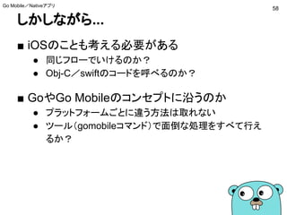 しかしながら...
■ iOSのことも考える必要がある
● 同じフローでいけるのか？
● Obj-C／swiftのコードを呼べるのか？
■ GoやGo Mobileのコンセプトに沿うのか
● プラットフォームごとに違う方法は取れない
● ツール（gomobileコマンド）で面倒な処理をすべて行え
るか？
58
Go Mobile／Nativeアプリ
 