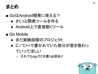 まとめ
■ GoはAndroid開発に使える？
● さくっと開発ツールを作る
● Android上で直接動くツール
■ Go Mobile
● まだ実験段階のプロジェクト
● C／C++で書かれていた部分が置き換わっ
ていってほしい
○ それでもcgoでCを書く必要あり
59
 