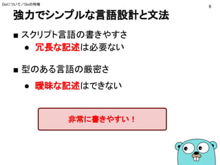 強力でシンプルな言語設計と文法
Goについて／Goの特徴
■ スクリプト言語の書きやすさ
● 冗長な記述は必要ない
■ 型のある言語の厳密さ
● 曖昧な記述はできない
6
非常に書きやすい！
 