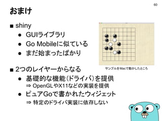 おまけ
■ shiny
● GUIライブラリ
● Go Mobileに似ている
● まだ始まったばかり
■ 2つのレイヤーからなる
● 基礎的な機能（ドライバ）を提供
⇒ OpenGLやX11などの実装を提供
● ピュアGoで書かれたウィジェット
⇒ 特定のドライバ実装に依存しない
サンプルをMacで動かしたところ
60
 