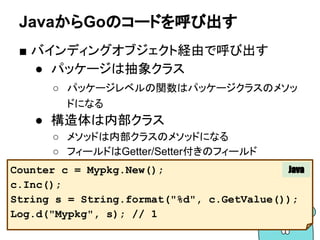 JavaからGoのコードを呼び出す
■ バインディングオブジェクト経由で呼び出す
● パッケージは抽象クラス
○ パッケージレベルの関数はパッケージクラスのメソッ
ドになる
● 構造体は内部クラス
○ メソッドは内部クラスのメソッドになる
○ フィールドはGetter/Setter付きのフィールド
Counter c = Mypkg.New();
c.Inc();
String s = String.format("%d", c.GetValue());
Log.d("Mypkg", s); // 1
Java
 