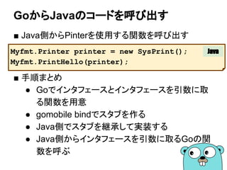 GoからJavaのコードを呼び出す
Myfmt.Printer printer = new SysPrint();
Myfmt.PrintHello(printer);
Java
■ Java側からPinterを使用する関数を呼び出す
■ 手順まとめ
● Goでインタフェースとインタフェースを引数に取
る関数を用意
● gomobile bindでスタブを作る
● Java側でスタブを継承して実装する
● Java側からインタフェースを引数に取るGoの関
数を呼ぶ
 