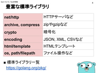 豊富な標準ライブラリ
■ 標準ライブラリ一覧
　https://golang.org/pkg/
基本的なライブラリは標
準で揃っている
Goについて／Goの特徴
8
net/http HTTPサーバなど
archive, compress zipやgzipなど
crypto 暗号化
encoding JSON, XML, CSVなど
html/template HTMLテンプレート
os, path/filepath ファイル操作など
 