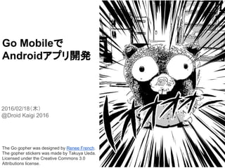 Go Mobileで
Androidアプリ開発
2016/02/18（木）
@Droid Kaigi 2016
The Go gopher was designed by Renee French.
The gopher stickers was made by Takuya Ueda.
Licensed under the Creative Commons 3.0
Attributions license.
ハッシュタグ：
#DroidKaigiC #gomobile
 
