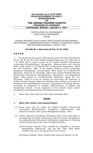(As amended up to 15-07-2009)
                     RULES SUPPLEMENT TO PART-1
                           EXTRAORDINARY
                                  OF
                THE ANDHRA PRADESH GAZETTE
                    PUBLISHED BY AUTHORITY
               HYDERABAD, MONDAY, JANUARY 3, 1994.

                     NOTIFICATION BY GOVERNMENT
                       EDUCATION DEPARTMENT
                                (P.S.2)

 ANDHRA PRADESH EDUCATIONAL INSTITUTIONS (ESTABLISHMENT,
RECOGNITION, ADMINISTRATION AND CONTROL OF SCHOOLS UNDER
           PRIVATE MANAGEMENTS) – RULES, 1993.

              (G.O.Ms.No.1, Education (P.S.2), 01-01-1994)

O R D E R:

1.     In exercise of the powers conferred by section 99 road with sections
20,21, 79, 80 and 83 of the Andhra Pradesh Education Act, 1982 (Act of
1 of 1982) and in super cession of the Andhra Pradesh Educational
Institutional (Establishment, Recognition, Administration and Central)
Rules 1988 issued i.e G.O.Ms.No.524, of Education Department, dated
the 20th December 1988, of the Andhra Pradesh private Institution
Employees (Disciplinary Control) Rules 1983 issued in G.o.Ms.No.467
Education, dated the 3rd November 1983 of the Andhra Pradesh Minority
Educational Institutions (Establishment, Recognition and Regulation)
Rules, 1988 issued in G.O.Ms.No.526, Education, dated the 21st
December, 1988 in so far as schools are concerned, the Governor of
Andhra Pradesh hereby makes the following rules relating to the grant of
permission for establishment of schools, up-gradation of existing schools,
according of recognition to schools, administration of schools and
disciplinary control of the employees of the schools under private
management including minority educational institutions.

2.     These rules shall come into force with immediate effect.

                                   RULES

1.     Short title, extent, and commencement:

 (1)   These rules may be called the Andhra Pradesh Educational
       Institutions (Establishment, recognition, administration, and
       control of schools under private Management) Rules, 1993.

 (2)   Unless otherwise specifically mentioned, these rules shall apply to
       all categories of schools, functioning under the private management
       including Minority Educational Institutions imparting the following
       classes of education in the state of Andhra Pradesh.

       (a) Pre-Primary Schools: These schools are classified as Nursery,
           kindergarten, Montessori, and the like. They shall admit
           children who are in the age group of 3 to 5 years.

       (b) Primary Schools: These schools shall consist of classes I to VII:
 