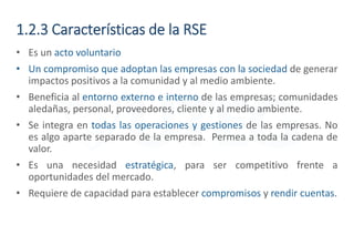 1.2.3 Características de la RSE
• Es un acto voluntario
• Un compromiso que adoptan las empresas con la sociedad de generar
impactos positivos a la comunidad y al medio ambiente.
• Beneficia al entorno externo e interno de las empresas; comunidades
aledañas, personal, proveedores, cliente y al medio ambiente.
• Se integra en todas las operaciones y gestiones de las empresas. No
es algo aparte separado de la empresa. Permea a toda la cadena de
valor.
• Es una necesidad estratégica, para ser competitivo frente a
oportunidades del mercado.
• Requiere de capacidad para establecer compromisos y rendir cuentas.
 