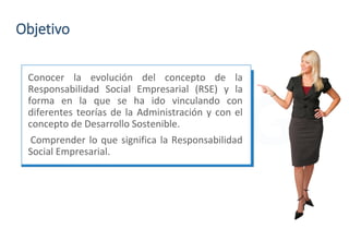 Objetivo
Conocer la evolución del concepto de la
Responsabilidad Social Empresarial (RSE) y la
forma en la que se ha ido vinculando con
diferentes teorías de la Administración y con el
concepto de Desarrollo Sostenible.
Comprender lo que significa la Responsabilidad
Social Empresarial.
 