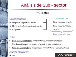 Análisis de Sub -  sector Clientes Características: De poder adquisitivo medio De 14 a 40 años aproximadamente Exigentes Tipo: Pequeños Compradores   (minoristas de pequeñas ciudades) Medianos Compradores   (minoristas de grandes ciudades) Grandes Compradores   (mayoristas, revendedores y distribuidores) Poder negociador: Alto Para consumo propio Para tercera persona Turista Poder negociador nulo Consumidor final 