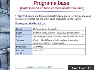 Objetivo:   asistir a la feria comercial Emitex que se llevará a cabo en el mes de Noviembre del año 2009 en la ciudad de Buenos Aires.   Datos generales de la feria: Programa base   (Participación en feria comercial internacional) Fuente:   www.emitex.com  - 2008 Abril 2009  Próxima edición 15.000 m2. Superficie Confección, hilados, tejidos, avíos y accesorios, servicios, software y capacitación Sectores Solamente personas relacionas con la industria textil. Entrada Centro Costa Salguero – ciudad de Buenos Aires Lugar Del 11al 14 de Noviembre Fecha 
