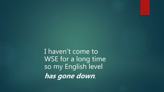 I haven’t come to
WSE for a long time
so my English level
has gone down.
 