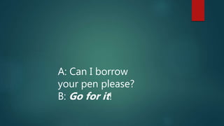 A: Can I borrow
your pen please?
B: Go for it!
 