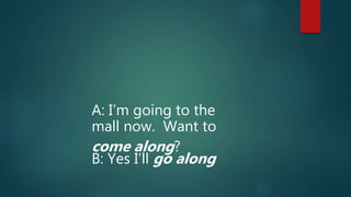 A: I’m going to the
mall now. Want to
come along?
B: Yes I’ll go along
 