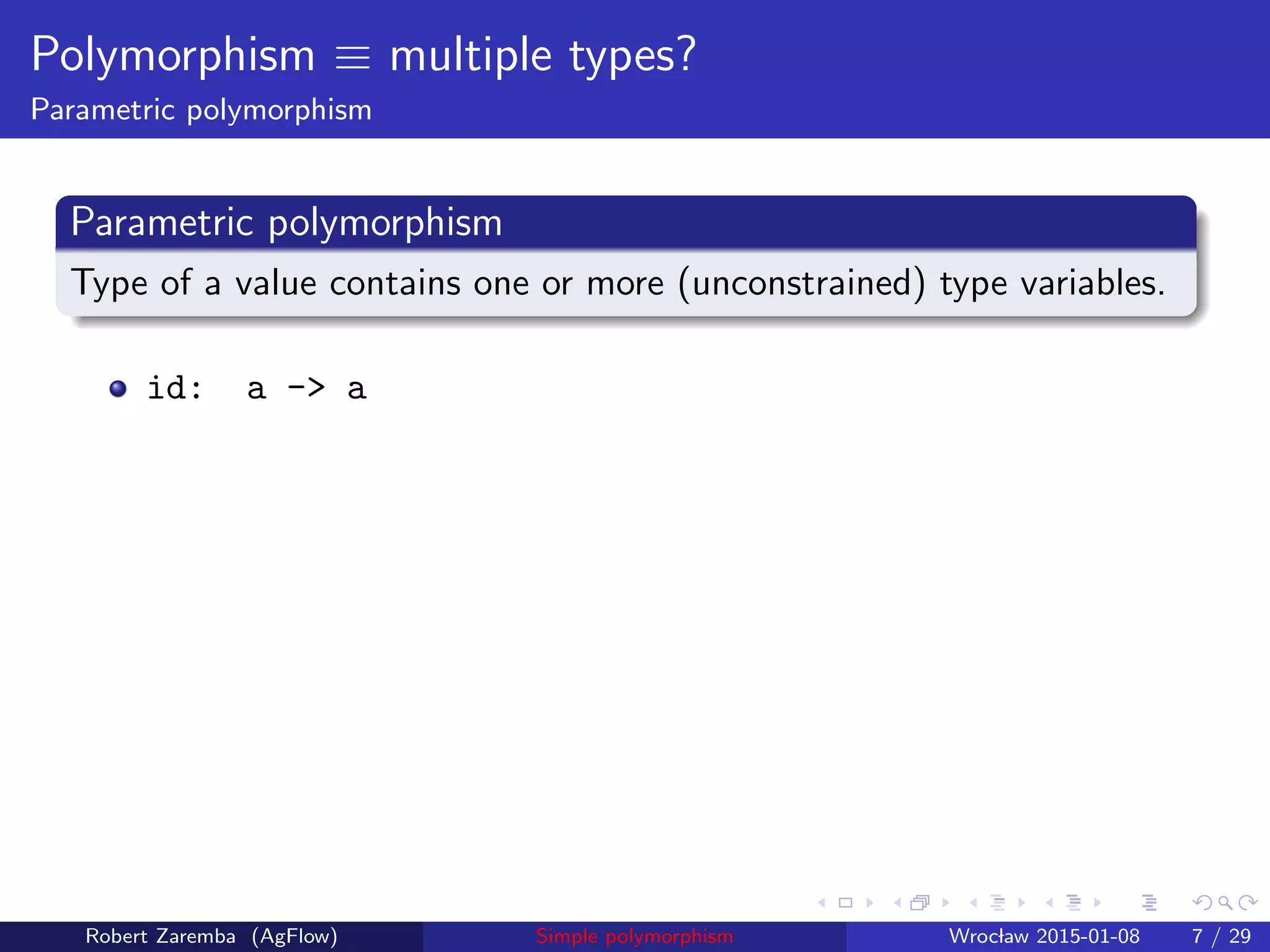 Polymorphism ≡ multiple types?
Parametric polymorphism
Parametric polymorphism
Type of a value contains one or more (unconstrained) type variables.
id: a -> a
Robert Zaremba (AgFlow) Simple polymorphism Wroclaw 2015-01-08 7 / 29
 