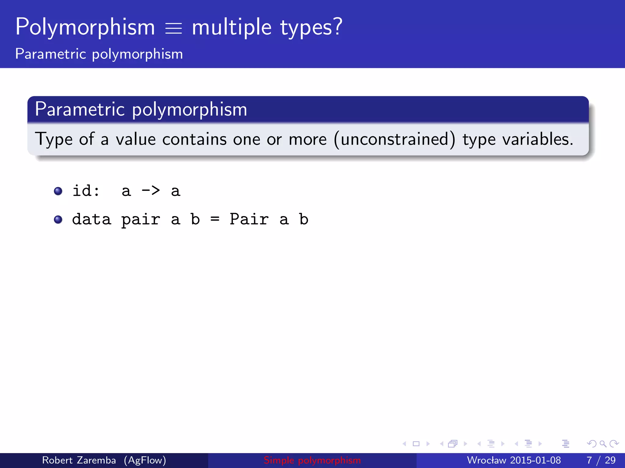 Polymorphism ≡ multiple types?
Parametric polymorphism
Parametric polymorphism
Type of a value contains one or more (unconstrained) type variables.
id: a -> a
data pair a b = Pair a b
Robert Zaremba (AgFlow) Simple polymorphism Wroclaw 2015-01-08 7 / 29
 
